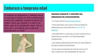 Embarazo a temprana edad
El embarazo en adolescentes o embarazo precoz
es aquel que se produce en niñas y adolescentes.
A partir de la pubertad, comienza el proceso de
cambios físicos que convierte a la niña en un
adulto capaz de la reproducción sexual. Esto no
quiere decir, sin embargo, que la niña esté
preparada para ser madre.
RIESGOS DURANTE Y DESPUÉS DEL
EMBARAZO EN ADOLESCENTES:
- Un mayor número de abortos espontáneos
- Partos prematuros, hay un gran número de bebés de
adolescentes que nacen antes de la semana 37 de
gestación
- Sus bebés tienen un peso bajo ya que la inmadurez de su
cuerpo hace que su útero no se haya desarrollado
completamente
- Las mamás adolescentes tienen niños con más problemas
de salud y trastornos del desarrollo
- En los casos de embarazos de niñas de menos de 15
años, el bebé tiene más posibilidades de nacer con
 