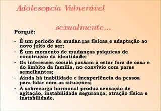 Porquê: É um período de mudanças físicas e adaptação ao novo jeito de ser; É um momento de mudanças psíquicas de construção da identidade; Os interesses sociais passam a estar fora de casa e do âmbito da família, no convívio com pares semelhantes; Ainda há inabilidade e inexperiência da pessoa para lidar com as situações; A sobrecarga hormonal produz sensação de agitação, instabilidade segurança, atração física e instabilidade. Adolescência Vulnerável    sexualmente... 
