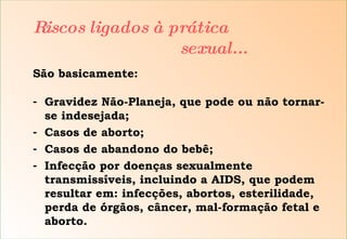 São basicamente: Gravidez Não-Planeja, que pode ou não tornar-se indesejada; Casos de aborto; Casos de abandono do bebê; Infecção por doenças sexualmente transmissíveis, incluindo a AIDS, que podem resultar em: infecções, abortos, esterilidade, perda de órgãos, câncer, mal-formação fetal e aborto. Riscos ligados à prática    sexual... 