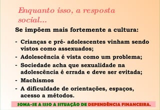 Se impõem mais fortemente a cultura: Crianças e pré- adolescentes vinham sendo vistos como assexuados; Adolescência é vista como um problema; Sociedade acha que sexualidade na adolescência é errada e deve ser evitada; Machismos A dificuldade de orientações, espaços, acesso a métodos. Enquanto isso, a resposta social... SOMA-SE A ISSO A SITUAÇÃO DE  DEPENDÊNCIA FINANCEIRA .  