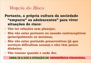 Portanto, a própria cultura da sociedade “empurra” os adolescentes” para viver situações de risco: Vão ter relações sem planejar; Não vão estar portanto ou usando contraceptivos (principalmente as meninas; Não vão estar portando preservativos (já que serviços dificultam acesso) e eles têm pouco dinheiro; Vão transar quando e onde der. Vivência do Risco SOMA-SE A ISSO A SITUAÇÃO DE  DEPENDÊNCIA FINANCEIRA .  