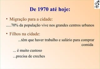 De 1970 até hoje: Migração para a cidade:   .....70% da população vive nos grandes centros urbanos Filhos na cidade:   ...têm que haver trabalho e salário para comprar comida  ... é muito custoso ...precisa de creches  