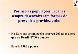 Por isso as populações urbanas sempre desenvolveram formas de prevenir a gravidez cedo: Na Europa:  urbanização ocorreu 200 anos antes que no Brasil (1700 e pouco) Brasil:  1900 e pouco 