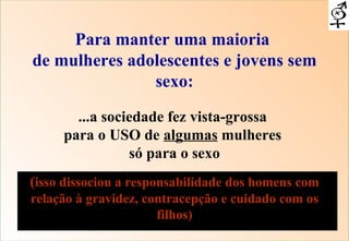 Para manter uma maioria  de mulheres adolescentes e jovens sem sexo: ...a sociedade fez vista-grossa  para o USO de  algumas  mulheres  só para o sexo ( isso dissociou a responsabilidade dos homens com relação à gravidez, contracepção e cuidado com os filhos) 