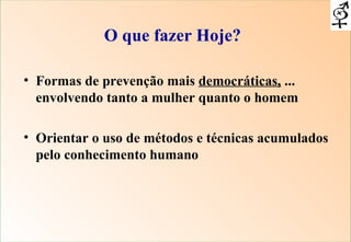 Formas de prevenção mais  democráticas,  ... envolvendo tanto a mulher quanto o homem Orientar o uso de métodos e técnicas acumulados pelo conhecimento humano O que fazer Hoje? 