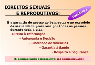 DIREITOS SEXUAIS  E REPRODUTIVOS:   É a garantia de acesso ao bem-estar e ao exercício da sexualidade prazerosa por todas as pessoas durante toda a vida: - Direito à Informação   - Autonomia e Decisão   - Liberdade de Vivências    - Garantia à Saúde   - Respeito e Segurança 9 O S DIREITOS SEXUAIS E REPRODUTIVOS  SÃO DIREITOS HUMANOS!  CONCEITO  7 