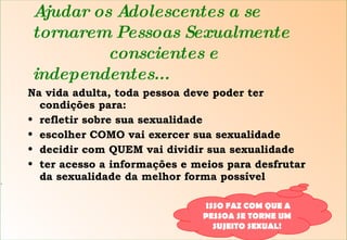 Ajudar os Adolescentes a se tornarem Pessoas Sexualmente  conscientes e independentes... Na vida adulta, toda pessoa deve poder ter condições para: refletir sobre sua sexualidade escolher COMO vai exercer sua sexualidade decidir com QUEM vai dividir sua sexualidade ter acesso a informações e meios para desfrutar da sexualidade da melhor forma possível S ISSO FAZ COM QUE A PESSOA SE TORNE UM SUJEITO SEXUAL! 