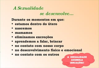 A Sexualidade   se desenvolve... Durante os momentos em que: estamos dentro do útero nascemos mamamos eliminamos excreções aprendemos a falar, brincar no contato com nosso corpo no desenvolvimento físico e emocional no contato com os outros S A  SEXUALIDADE  ACUMULA SENSAÇÕES! 