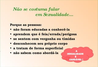 S Não se costuma falar    em Sexualidade... Porque as pessoas: não foram educadas a conhecê-la aprendem que é feia/errada/perigosa se sentem com vergonha ou tímidas desconhecem seu próprio corpo a tratam de forma superficial não sabem como abordá-la A SEXUALIDADE  É  SAUDÁVEL ! 
