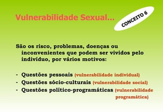 São os risco, problemas, doenças ou inconvenientes que podem ser vividos pelo indivíduo, por vários motivos: Questões pessoais  (vulnerabilidade individual) Questões sócio-culturais  (vulnerabilidade social) Questões político-programáticas  (vulnerabilidade programática) Vulnerabilidade Sexual... CONCEITO   6 