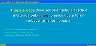 A  Sexualidade  deve ser orientada, elevada e integrada pelo  amor , o único que a torna verdadeiramente humana. A educação da Sexualidade deve inserir-se no processo global e contínuo da formação da pessoa.   