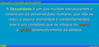 A  Sexualidade  é um dos núcleos estruturantes e essenciais da personalidade humana, que não se reduz a alguns momentos e comportamentos, mas é um complexo que se integra no  pleno   e  global  desenvolvimento da pessoa. 