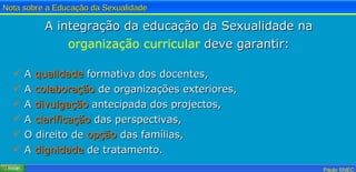 A integração da educação da Sexualidade na  organização curricular  deve garantir: A  qualidade  formativa dos docentes, A  colaboração  de organizações exteriores, A  divulgação  antecipada dos projectos, A  clarificação  das perspectivas, O direito de  opção  das famílias, A  dignidade  de tratamento. 