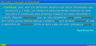 « Continuai , pois, sem vos deixardes desencorajar pelas dificuldades que encontrais (…) Hoje, um obstáculo particularmente insidioso na obra educativa é constituído pela presença massiva na nossa sociedade e cultura, daquele  relativismo  que, ao não reconhecer  nada  como  definitivo , tem como última medida apenas o próprio  eu  com os seus  apetites , e, sob a aparência de  liberdade , torna-se para cada um uma verdadeira  prisão .» Papa Bento XVI 