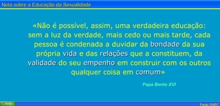 «Não é possível, assim, uma verdadeira educação: sem a luz da verdade, mais cedo ou mais tarde, cada pessoa é condenada a duvidar da  bondade  da sua própria  vida  e das  relações  que a constituem, da  validade  do seu  empenho  em construir com os outros qualquer coisa em  comum »   Papa Bento XVI 
