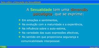 A  Sexualidade  tem uma  dimensão   psicológica , que se exprime : Em emoções e sentimentos, Na evolução com a maturidade e a experiência, Na influência sobre o auto-estima, Na variedade das suas expressões afectivas, No sentido em que proporciona segurança e comunicabilidade interpessoal. 