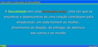A  Sexualidade  tem uma  dimensão   social , uma vez que os encontros e desencontros de uma relação contribuem para amadurecer, em cada homem ou mulher,  dinamismos de doação, de entrega, de abertura  aos outros e ao mundo. 