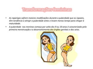 Transformações femininasAs raparigas sofrem maiores modificações durante a puberdade que os rapazes, têm tendência a atingir a puberdade antes e levam menos tempo para chegar à maturidade.A puberdade  nas meninas começa por volta dos 9 ou 10 anos é caracterizado pela primeira menstruação e o desenvolvimento dos órgãos genitais e dos seios.