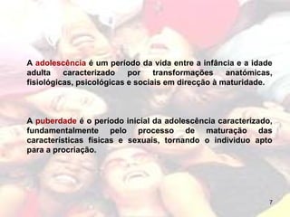 A  adolescência  é um período da vida entre a infância e a idade adulta caracterizado por transformações anatómicas, fisiológicas, psicológicas e sociais em direcção à maturidade.  A  puberdade  é o período inicial da adolescência caracterizado, fundamentalmente pelo processo de maturação das características físicas e sexuais, tornando o individuo apto para a procriação.  