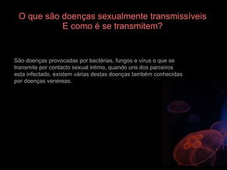 O que são doenças sexualmente transmissíveis E como é se transmitem? São doenças provocadas por bactérias, fungos e vírus o que se transmite por contacto sexual intimo, quando uns dos parceiros esta infectado. existem várias destas doenças também conhecidas por doenças venéreas. 