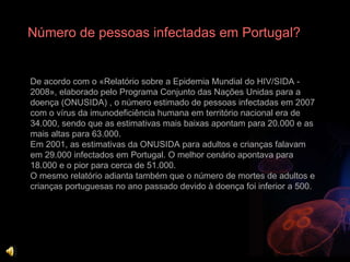 Número de pessoas infectadas em Portugal? De acordo com o «Relatório sobre a Epidemia Mundial do HIV/SIDA - 2008», elaborado pelo Programa Conjunto das Nações Unidas para a doença (ONUSIDA) , o número estimado de pessoas infectadas em 2007 com o vírus da imunodeficiência humana em território nacional era de 34.000, sendo que as estimativas mais baixas apontam para 20.000 e as mais altas para 63.000.  Em 2001, as estimativas da ONUSIDA para adultos e crianças falavam em 29.000 infectados em Portugal. O melhor cenário apontava para 18.000 e o pior para cerca de 51.000.  O mesmo relatório adianta também que o número de mortes de adultos e crianças portuguesas no ano passado devido à doença foi inferior a 500.  