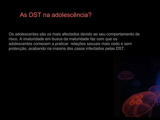 As DST na adolescência? Os adolescentes são os mais afectados devido ao seu comportamento de risco. A imaturidade em busca da maturidade faz com que os adolescentes comecem a praticar  relações sexuais mais cedo e sem protecção, acabando na maioria dos casos infectados pelas DST. 