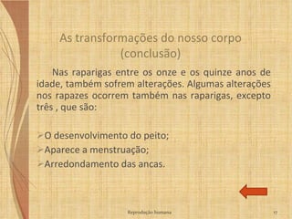 Nas raparigas entre os onze e os quinze anos de idade, também sofrem alterações. Algumas alterações nos rapazes ocorrem também nas raparigas, excepto três , que são: O desenvolvimento do peito; Aparece a menstruação; Arredondamento das ancas. As transformações do nosso corpo (conclusão) Reprodução humana 