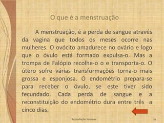 A menstruação, é a perda de sangue através da vagina que todos os meses ocorre nas mulheres. O ovócito amadurece no ovário e logo que o óvulo está formado expulsa-o. Mas a trompa de Falópio recolhe-o o e transporta-o. O útero sofre várias transformações torna-o mais grossa e esponjosa. O endométrio prepara-se para receber o óvulo, se este tiver sido fecundado. Cada perda de sangue e a reconstituição do endométrio dura entre três  a cinco dias.  O que é a menstruação Reprodução humana 