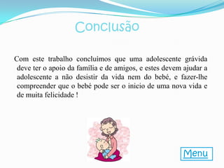 Conclusão

Com este trabalho concluímos que uma adolescente grávida
 deve ter o apoio da família e de amigos, e estes devem ajudar a
 adolescente a não desistir da vida nem do bebé, e fazer-lhe
 compreender que o bebé pode ser o inicio de uma nova vida e
 de muita felicidade !




                                                       Menu
 
