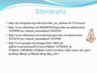 Bibliografia
 http://pt.wikipedia.org/wiki/Gravidez_na_adolesc%C3%AAncia
 http://www.slideshare.net/8d20092010/gravidez-na-adolescncia-
  3476940?src=related_normal&rel=2641820
 http://www.slideshare.net/michelepo/gravidez-na-adolescncia-
  3012653?src=related_normal&rel=3476940
 http://www.google.com/images?um=1&hl=pt-
  pt&rls=com.microsoft%3Aen-US&rlz=1I7MOOI_pt-
  PT&biw=1003&bih=458&tbs=isch%3A1&sa=1&q=testes+de+gravi
  dez&aq=f&aqi=g10&aql=&oq=&gs_rfai=
 