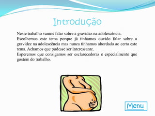 Introdução
Neste trabalho vamos falar sobre a gravidez na adolescência.
Escolhemos este tema porque já tínhamos ouvido falar sobre a
gravidez na adolescência mas nunca tínhamos abordado ao certo este
tema. Achamos que pudesse ser interessante.
Esperemos que consigamos ser esclarecedoras e especialmente que
gostem do trabalho.




                                                            Menu
 