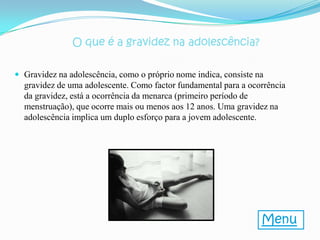 O que é a gravidez na adolescência?

 Gravidez na adolescência, como o próprio nome indica, consiste na
  gravidez de uma adolescente. Como factor fundamental para a ocorrência
  da gravidez, está a ocorrência da menarca (primeiro período de
  menstruação), que ocorre mais ou menos aos 12 anos. Uma gravidez na
  adolescência implica um duplo esforço para a jovem adolescente.




                                                                  Menu
 