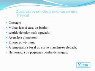 Quais são os principais sintomas de uma
       grávida?

• Cansaço;
• Muitas idas á casa-de-banho;
• sentido de odor mais aguçado;
• Aversão a alimentos;
• Enjoos ou vómitos;
• A temperatura basal do corpo mantém-se elevada;
• Hemorragia ou pequenas perdas de sangue.


                                                    Menu
 