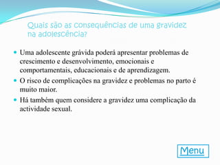 Quais são as consequências de uma gravidez
    na adolescência?

 Uma adolescente grávida poderá apresentar problemas de
  crescimento e desenvolvimento, emocionais e
  comportamentais, educacionais e de aprendizagem.
 O risco de complicações na gravidez e problemas no parto é
  muito maior.
 Há também quem considere a gravidez uma complicação da
  actividade sexual.




                                                      Menu
 