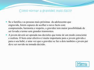 Como tornar a gravidez mais fácil?


 Se a família e as pessoas mais próximas da adolescente que
  engravida, forem capazes de acolher o novo facto com
  compreensão, harmonia e respeito, a gravidez tem maior possibilidade de
  ser levada a termo sem grandes transtornos.
 A jovem deverá ser apoiada nas decisões que tome de um modo consciente
  e realista. O bem estar afectivo é muito importante para a jovem grávida e
  para o seu bebé, e uma vez que a gravidez se faz a dois também o jovem pai
  deve ser ouvido na tomada decisão.




                                                                 Menu
 
