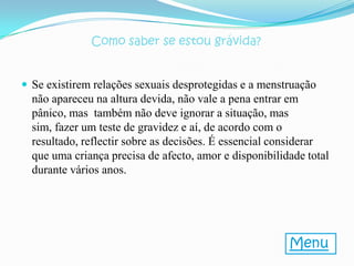 Como saber se estou grávida?


 Se existirem relações sexuais desprotegidas e a menstruação
  não apareceu na altura devida, não vale a pena entrar em
  pânico, mas também não deve ignorar a situação, mas
  sim, fazer um teste de gravidez e aí, de acordo com o
  resultado, reflectir sobre as decisões. É essencial considerar
  que uma criança precisa de afecto, amor e disponibilidade total
  durante vários anos.




                                                        Menu
 