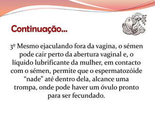 3º Mesmo ejaculando fora da vagina, o sémen
    pode cair perto da abertura vaginal e, o
 líquido lubrificante da mulher, em contacto
com o sémen, permite que o espermatozóide
     “nade” até dentro dela, alcance uma
  trompa, onde pode haver um óvulo pronto
              para ser fecundado.
 