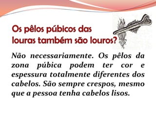 Não necessariamente. Os pêlos da
zona púbica podem ter cor e
espessura totalmente diferentes dos
cabelos. São sempre crespos, mesmo
que a pessoa tenha cabelos lisos.
 