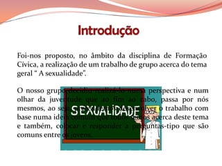 Foi-nos proposto, no âmbito da disciplina de Formação
Cívica, a realização de um trabalho de grupo acerca do tema
geral “ A sexualidade”.

O nosso grupo decidiu realizá-lo numa perspectiva e num
olhar da juventude que ao fim ao cabo, passa por nós
mesmos, ao seja, pretendemos desenvolver o trabalho com
base numa ideia comum que todos temos acerca deste tema
e também, colocar e responder a perguntas-tipo que são
comuns entre os jovens.
 