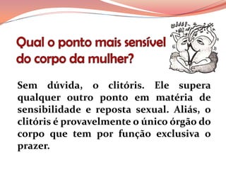 Sem dúvida, o clitóris. Ele supera
qualquer outro ponto em matéria de
sensibilidade e reposta sexual. Aliás, o
clitóris é provavelmente o único órgão do
corpo que tem por função exclusiva o
prazer.
 