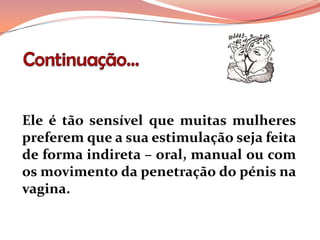 Ele é tão sensível que muitas mulheres
preferem que a sua estimulação seja feita
de forma indireta – oral, manual ou com
os movimento da penetração do pénis na
vagina.
 