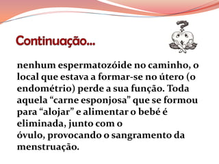 nenhum espermatozóide no caminho, o
local que estava a formar-se no útero (o
endométrio) perde a sua função. Toda
aquela “carne esponjosa” que se formou
para “alojar” e alimentar o bebé é
eliminada, junto com o
óvulo, provocando o sangramento da
menstruação.
 
