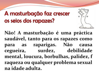 Não! A masturbação é uma práctica
saudável, tanto para os rapazes como
para as raparigas. Não causa
cegueira,     surdez,      debilidade
mental, loucura, borbulhas, palidez, f
raqueza ou qualquer problema sexual
na idade adulta.
 