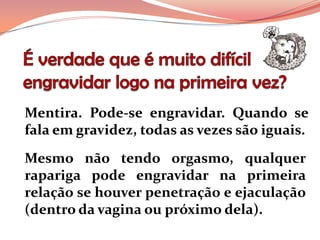 Mentira. Pode-se engravidar. Quando se
fala em gravidez, todas as vezes são iguais.
Mesmo não tendo orgasmo, qualquer
rapariga pode engravidar na primeira
relação se houver penetração e ejaculação
(dentro da vagina ou próximo dela).
 