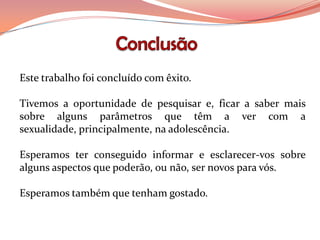 Este trabalho foi concluído com êxito.

Tivemos a oportunidade de pesquisar e, ficar a saber mais
sobre alguns parâmetros que têm a ver com a
sexualidade, principalmente, na adolescência.

Esperamos ter conseguido informar e esclarecer-vos sobre
alguns aspectos que poderão, ou não, ser novos para vós.

Esperamos também que tenham gostado.
 