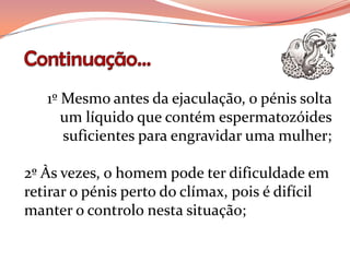 1º Mesmo antes da ejaculação, o pénis solta
      um líquido que contém espermatozóides
      suficientes para engravidar uma mulher;

2º Às vezes, o homem pode ter dificuldade em
retirar o pénis perto do clímax, pois é difícil
manter o controlo nesta situação;
 