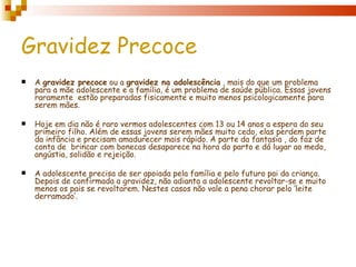 Gravidez Precoce
   A gravidez precoce ou a gravidez na adolescência , mais do que um problema
    para a mãe adolescente e a família, é um problema de saúde pública. Essas jovens
    raramente  estão preparadas fisicamente e muito menos psicologicamente para
    serem mães.

   Hoje em dia não é raro vermos adolescentes com 13 ou 14 anos a espera do seu
    primeiro filho. Além de essas jovens serem mães muito cedo, elas perdem parte
    da infância e precisam amadurecer mais rápido. A parte da fantasia , do faz de
    conta de brincar com bonecas desaparece na hora do parto e dá lugar ao medo,
    angústia, solidão e rejeição.

   A adolescente precisa de ser apoiada pela família e pelo futuro pai da criança.
    Depois de confirmada a gravidez, não adianta a adolescente revoltar-se e muito
    menos os pais se revoltarem. Nestes casos não vale a pena chorar pelo ‘leite
    derramado’.
 