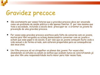 Gravidez precoce
   São exatamente por esses fatores que a gravidez precoce deve ser encarada
    como um problema de saúde pública e não apenas familiar. È por isso mesmo que
    toda a sociedade, incluindo a escola deve preocupar-se e orientar os jovens na
    prevenção de uma gravidez precoce.

   Por vezes essa gravidez precoce acontece pela falta da conversa com os jovens,
    muitos pais têm vergonha ou acham desnecessário conversar com os jovens e
    acham que esse papel é da escola. É por isso que os jovens começam muito cedo a
    vida sexual e de forma errada, sem estarem preparados para as consequências
    dos seus atos.

   Um filho precoce só vai atrapalhar os planos dos jovens. Por vezes eles
    abandonam os estudos ou adiam os sonhos que acabam nunca se concretizando já
    que eles têm uma responsabilidade muito maior para lidar nessa fase.
 