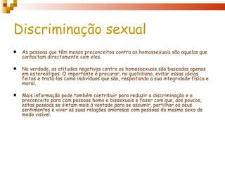 Discriminação sexual
   As pessoas que têm menos preconceitos contra os homossexuais são aquelas que
    contactam directamente com eles.

   Na verdade, as atitudes negativas contra os homossexuais são baseadas apenas
    em estereótipos. O importante é procurar, no quotidiano, evitar essas ideias
    feitas e tratá-los como indivíduos que são, respeitando a sua integridade física e
    moral.

   Mais informação pode também contribuir para reduzir a discriminação e o
    preconceito para com pessoas homo e bissexuais e fazer com que, aos poucos,
    estas pessoas se sintam mais à vontade para se assumir, partilhar os seus
    sentimentos e viver as suas relações amorosas com pessoas do mesmo sexo de
    modo visível.
 