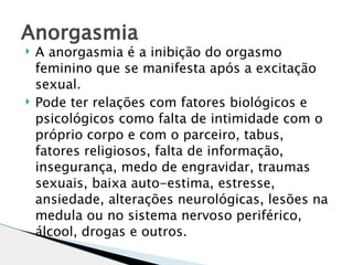 Anorgasmia
   A anorgasmia é a inibição do orgasmo
    feminino que se manifesta após a excitação
    sexual.
   Pode ter relações com fatores biológicos e
    psicológicos como falta de intimidade com o
    próprio corpo e com o parceiro, tabus,
    fatores religiosos, falta de informação,
    insegurança, medo de engravidar, traumas
    sexuais, baixa auto-estima, estresse,
    ansiedade, alterações neurológicas, lesões na
    medula ou no sistema nervoso periférico,
    álcool, drogas e outros.
 